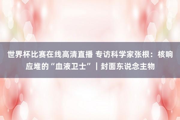 世界杯比赛在线高清直播 专访科学家张根:核响应堆的“血液卫士”|封面东说念主物