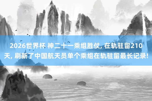 2026世界杯 神二十一乘组胜仗， 在轨驻留210天， 刷新了中国航天员单个乘组在轨驻留最长记录!