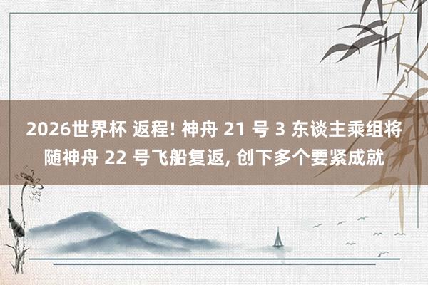 2026世界杯 返程! 神舟 21 号 3 东谈主乘组将随神舟 22 号飞船复返, 创下多个要紧成就