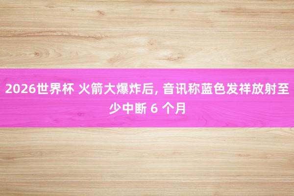 2026世界杯 火箭大爆炸后， 音讯称蓝色发祥放射至少中断 6 个月