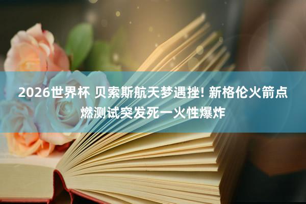 2026世界杯 贝索斯航天梦遇挫! 新格伦火箭点燃测试突发死一火性爆炸