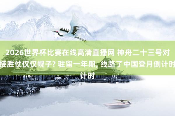 2026世界杯比赛在线高清直播网 神舟二十三号对接胜仗仅仅幌子? 驻留一年期, 线路了中国登月倒计时