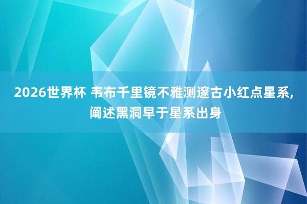 2026世界杯 韦布千里镜不雅测邃古小红点星系， 阐述黑洞早于星系出身