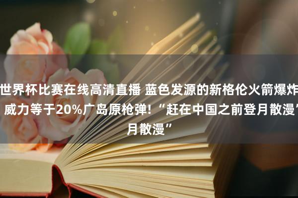 世界杯比赛在线高清直播 蓝色发源的新格伦火箭爆炸, 威力等于20%广岛原枪弹! “赶在中国之前登月散漫”