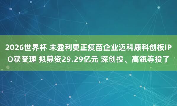 2026世界杯 未盈利更正疫苗企业迈科康科创板IPO获受理 拟募资29.29亿元 深创投、高瓴等投了