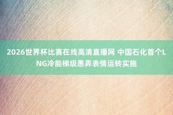 2026世界杯比赛在线高清直播网 中国石化首个LNG冷能梯级愚弄表情运转实施