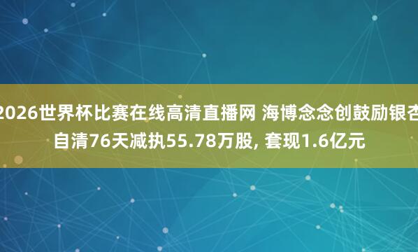 2026世界杯比赛在线高清直播网 海博念念创鼓励银杏自清76天减执55.78万股, 套现1.6亿元