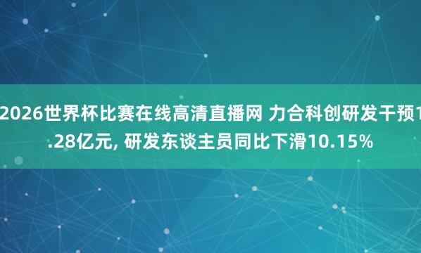 2026世界杯比赛在线高清直播网 力合科创研发干预1.28亿元, 研发东谈主员同比下滑10.15%