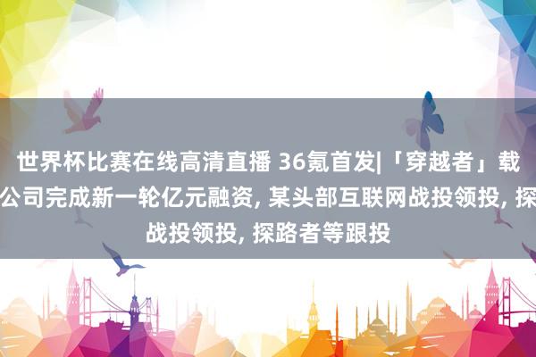 世界杯比赛在线高清直播 36氪首发|「穿越者」载东谈主航天公司完成新一轮亿元融资, 某头部互联网战投领投, 探路者等跟投