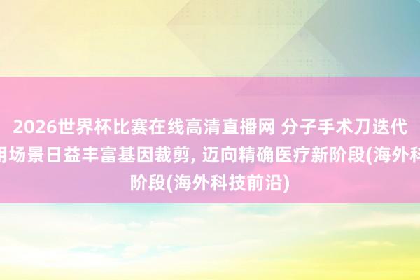 2026世界杯比赛在线高清直播网 分子手术刀迭代升级 应用场景日益丰富基因裁剪, 迈向精确医疗新阶段(海外科技前沿)