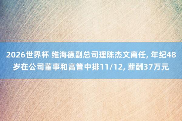 2026世界杯 维海德副总司理陈杰文离任， 年纪48岁在公司董事和高管中排11/12， 薪酬37万元