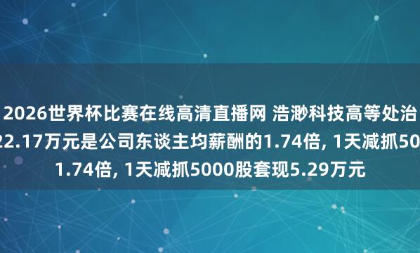 2026世界杯比赛在线高清直播网 浩渺科技高等处治东谈主员陈浩年薪22.17万元是公司东谈主均薪酬的1.74倍, 1天减抓5000股套现5.29万元