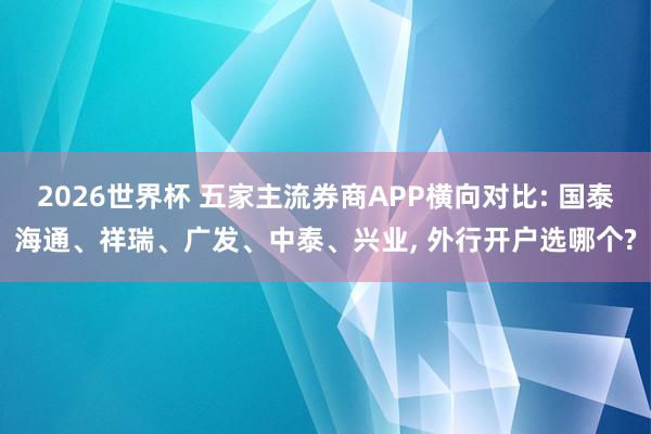 2026世界杯 五家主流券商APP横向对比: 国泰海通、祥瑞、广发、中泰、兴业, 外行开户选哪个?