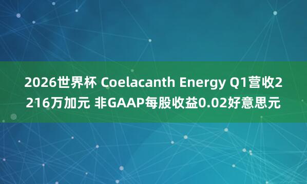 2026世界杯 Coelacanth Energy Q1营收2216万加元 非GAAP每股收益0.02好意思元