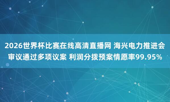 2026世界杯比赛在线高清直播网 海兴电力推进会审议通过多项议案 利润分拨预案情愿率99.95%