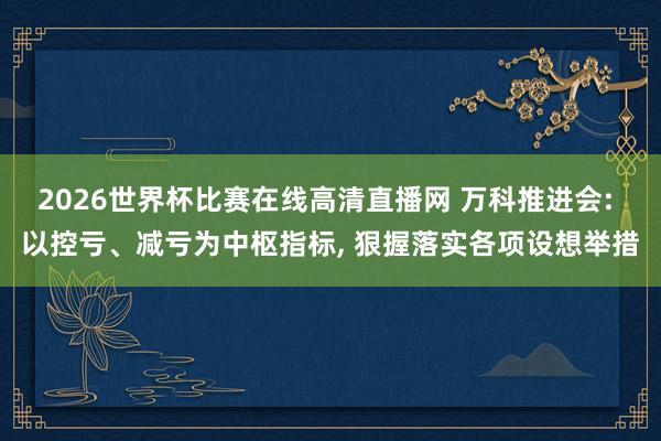 2026世界杯比赛在线高清直播网 万科推进会: 以控亏、减亏为中枢指标， 狠握落实各项设想举措