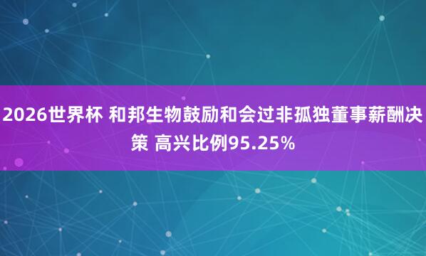 2026世界杯 和邦生物鼓励和会过非孤独董事薪酬决策 高兴比例95.25%