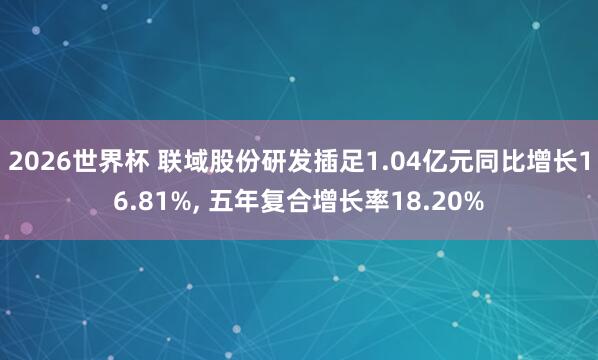 2026世界杯 联域股份研发插足1.04亿元同比增长16.81%， 五年复合增长率18.20%