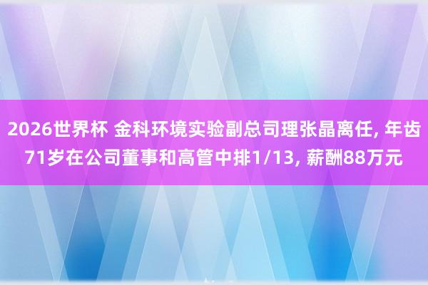 2026世界杯 金科环境实验副总司理张晶离任, 年齿71岁在公司董事和高管中排1/13, 薪酬88万元