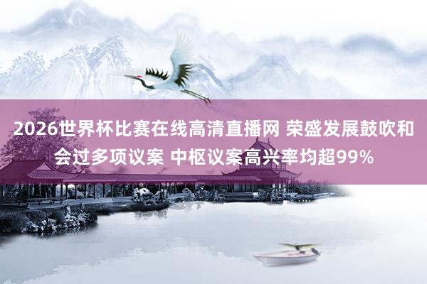 2026世界杯比赛在线高清直播网 荣盛发展鼓吹和会过多项议案 中枢议案高兴率均超99%