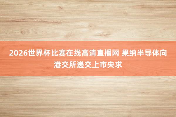 2026世界杯比赛在线高清直播网 果纳半导体向港交所递交上市央求
