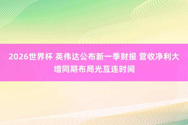 2026世界杯 英伟达公布新一季财报 营收净利大增同期布局光互连时间