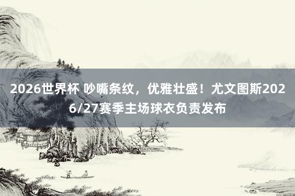 2026世界杯 吵嘴条纹,优雅壮盛!尤文图斯2026/27赛季主场球衣负责发布