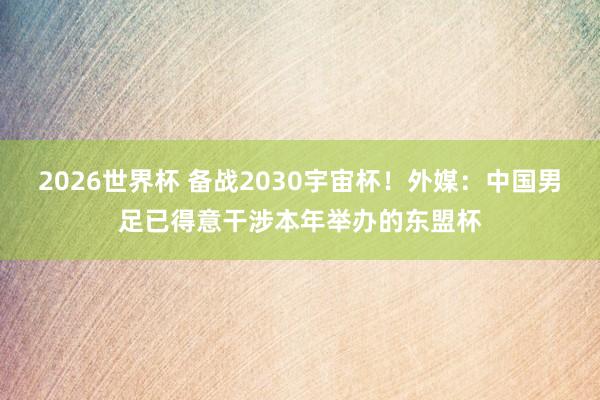 2026世界杯 备战2030宇宙杯!外媒:中国男足已得意干涉本年举办的东盟杯