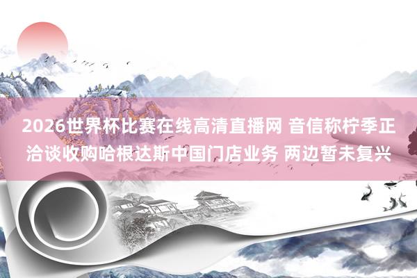 2026世界杯比赛在线高清直播网 音信称柠季正洽谈收购哈根达斯中国门店业务 两边暂未复兴