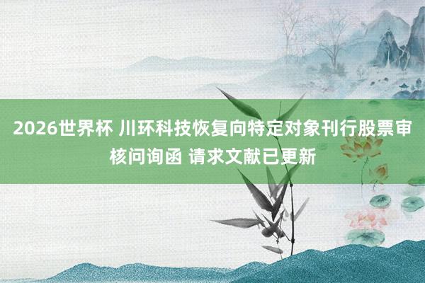 2026世界杯 川环科技恢复向特定对象刊行股票审核问询函 请求文献已更新