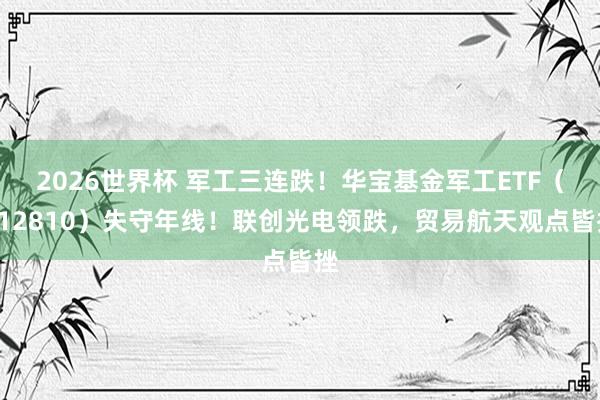 2026世界杯 军工三连跌!华宝基金军工ETF(512810)失守年线!联创光电领跌,贸易航天观点皆挫