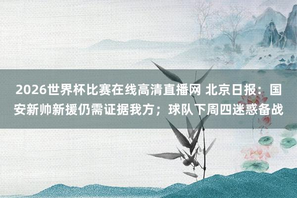 2026世界杯比赛在线高清直播网 北京日报:国安新帅新援仍需证据我方;球队下周四迷惑备战