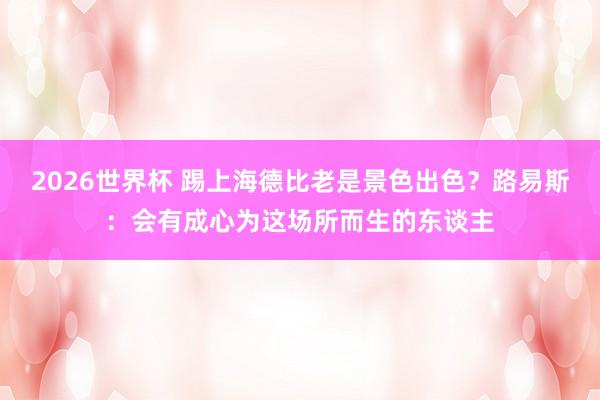 2026世界杯 踢上海德比老是景色出色?路易斯:会有成心为这场所而生的东谈主