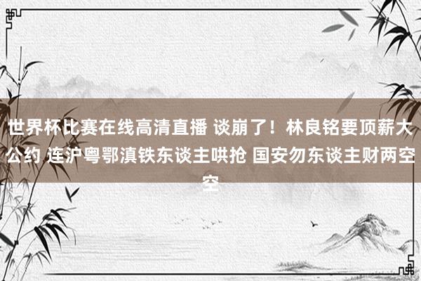 世界杯比赛在线高清直播 谈崩了！林良铭要顶薪大公约 连沪粤鄂滇铁东谈主哄抢 国安勿东谈主财两空