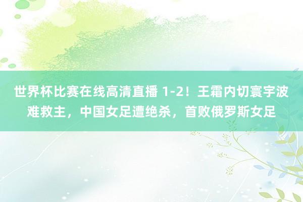 世界杯比赛在线高清直播 1-2!王霜内切寰宇波难救主,中国女足遭绝杀,首败俄罗斯女足