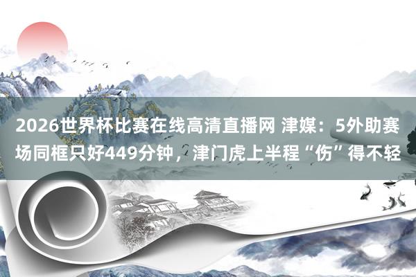 2026世界杯比赛在线高清直播网 津媒:5外助赛场同框只好449分钟,津门虎上半程“伤”得不轻