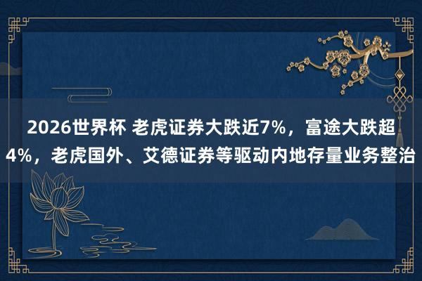 2026世界杯 老虎证券大跌近7%，富途大跌超4%，老虎国外、艾德证券等驱动内地存量业务整治