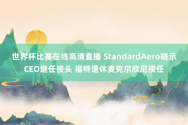 世界杯比赛在线高清直播 StandardAero晓示CEO继任接头 福特退休麦克尔欣尼接任
