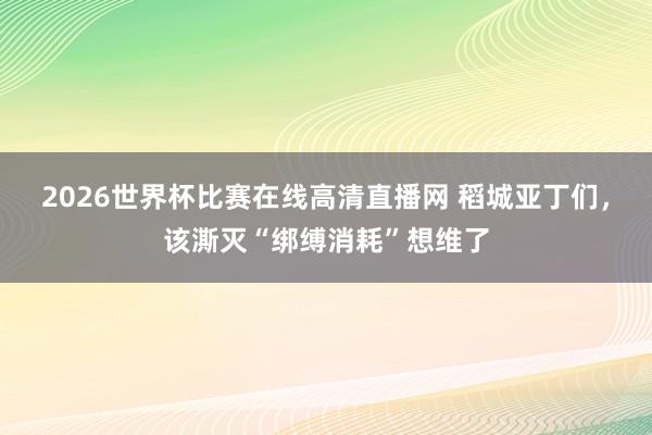2026世界杯比赛在线高清直播网 稻城亚丁们,该澌灭“绑缚消耗”想维了