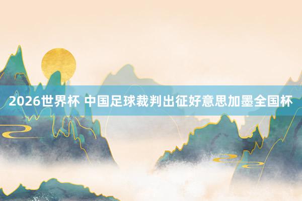 2026世界杯 中国足球裁判出征好意思加墨全国杯