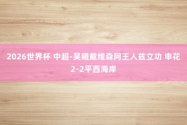 2026世界杯 中超-吴曦戴维森阿王人兹立功 申花2-2平西海岸