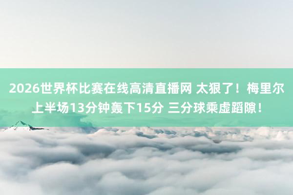 2026世界杯比赛在线高清直播网 太狠了！梅里尔上半场13分钟轰下15分 三分球乘虚蹈隙！