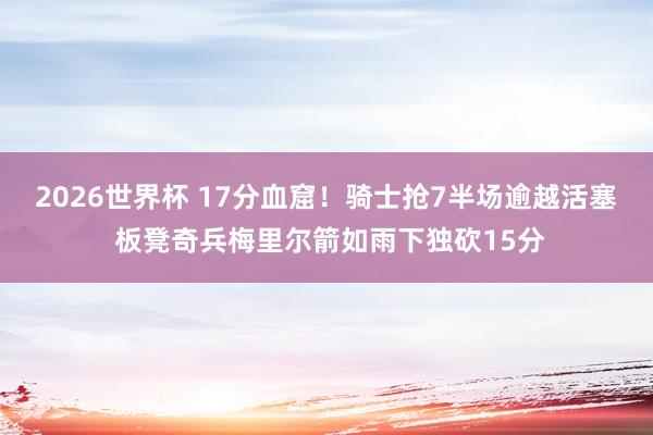 2026世界杯 17分血窟！骑士抢7半场逾越活塞 板凳奇兵梅里尔箭如雨下独砍15分