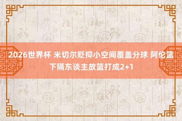 2026世界杯 米切尔贬抑小空间覆盖分球 阿伦篮下隔东谈主放篮打成2+1
