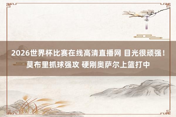 2026世界杯比赛在线高清直播网 目光很顽强！莫布里抓球强攻 硬刚奥萨尔上篮打中