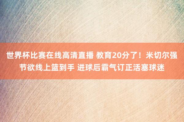 世界杯比赛在线高清直播 教育20分了！米切尔强节欲线上篮到手 进球后霸气订正活塞球迷