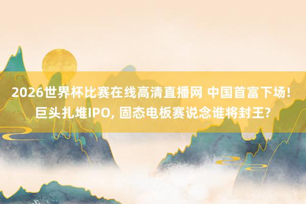 2026世界杯比赛在线高清直播网 中国首富下场! 巨头扎堆IPO, 固态电板赛说念谁将封王?