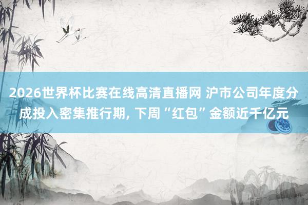 2026世界杯比赛在线高清直播网 沪市公司年度分成投入密集推行期, 下周“红包”金额近千亿元