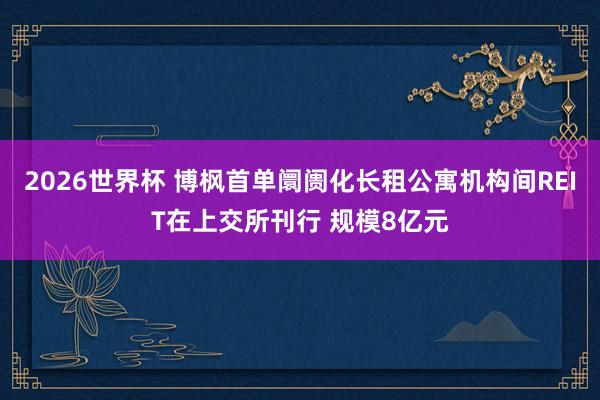 2026世界杯 博枫首单阛阓化长租公寓机构间REIT在上交所刊行 规模8亿元