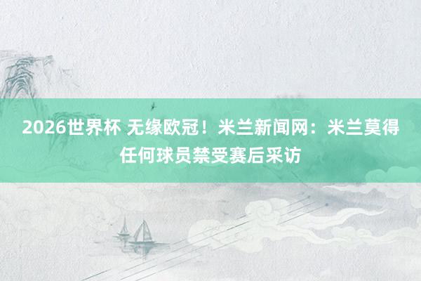 2026世界杯 无缘欧冠！米兰新闻网：米兰莫得任何球员禁受赛后采访